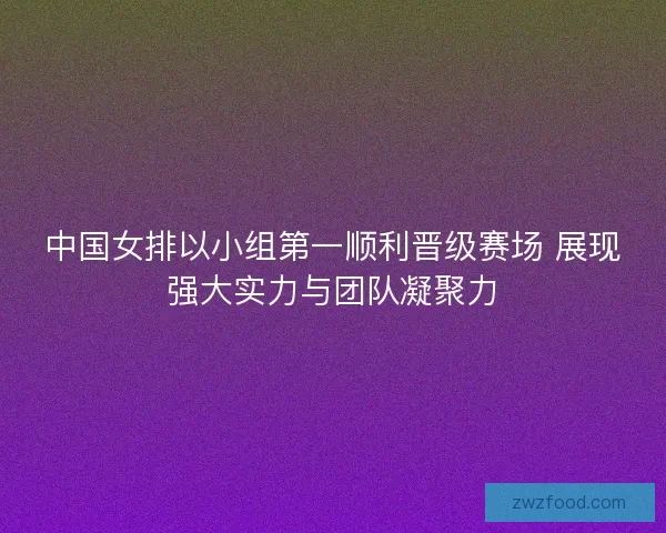 中国女排以小组第一顺利晋级赛场 展现强大实力与团队凝聚力