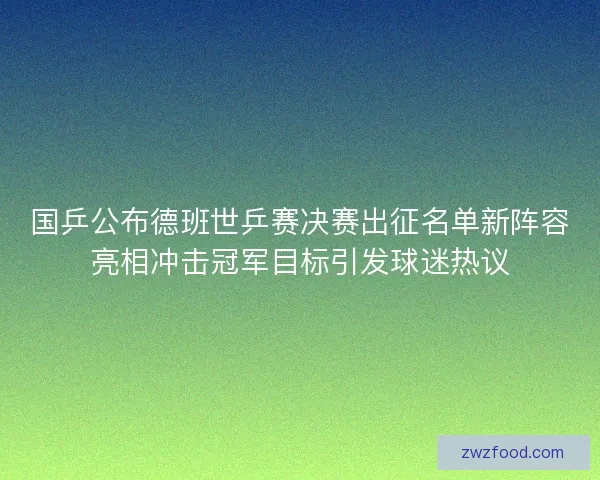 国乒公布德班世乒赛决赛出征名单新阵容亮相冲击冠军目标引发球迷热议
